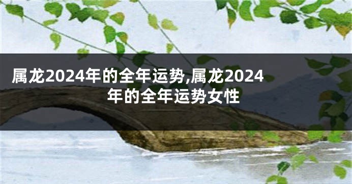 属龙2024年的全年运势,属龙2024年的全年运势女性