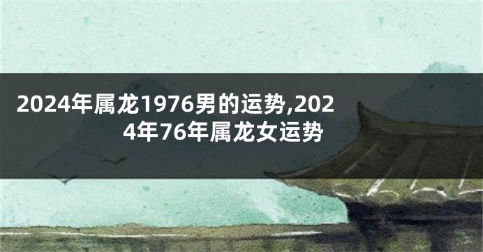 2024年属龙1976男的运势,2024年76年属龙女运势