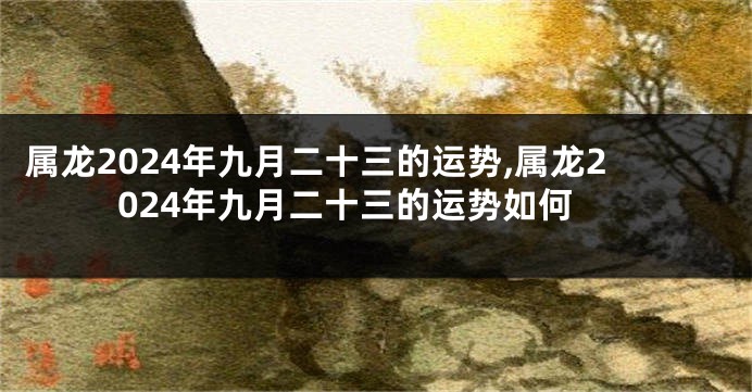 属龙2024年九月二十三的运势,属龙2024年九月二十三的运势如何