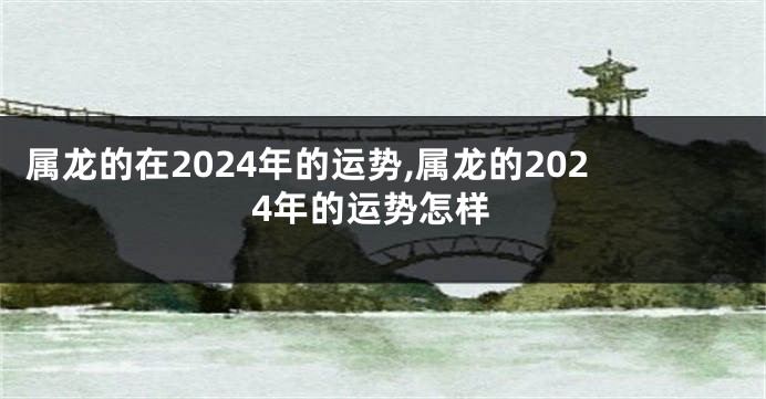 属龙的在2024年的运势,属龙的2024年的运势怎样