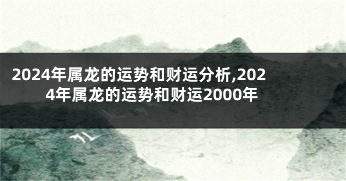 2024年属龙的运势和财运分析,2024年属龙的运势和财运2000年