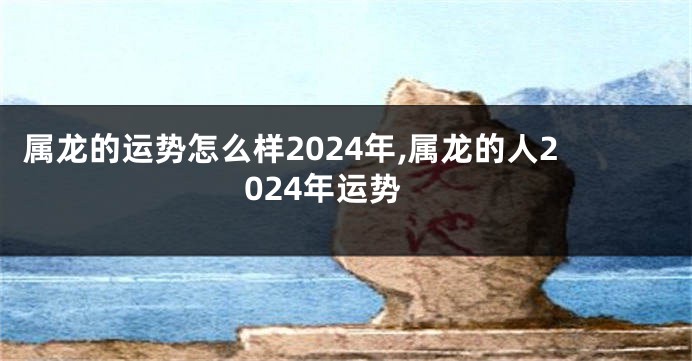 属龙的运势怎么样2024年,属龙的人2024年运势
