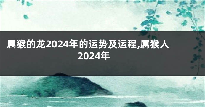 属猴的龙2024年的运势及运程,属猴人2024年