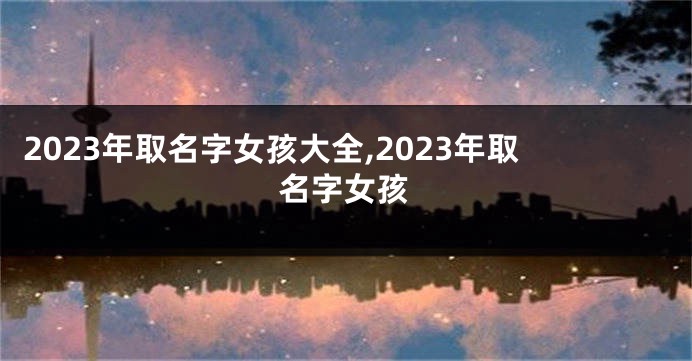 2023年取名字女孩大全,2023年取名字女孩