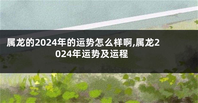 属龙的2024年的运势怎么样啊,属龙2024年运势及运程