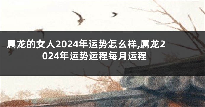 属龙的女人2024年运势怎么样,属龙2024年运势运程每月运程
