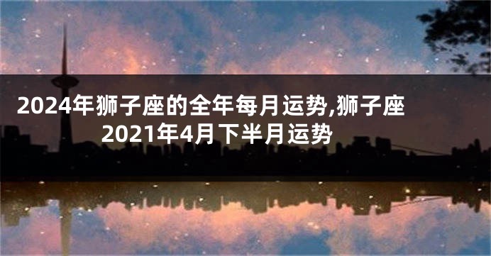 2024年狮子座的全年每月运势,狮子座2021年4月下半月运势