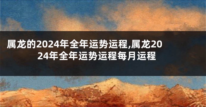 属龙的2024年全年运势运程,属龙2024年全年运势运程每月运程