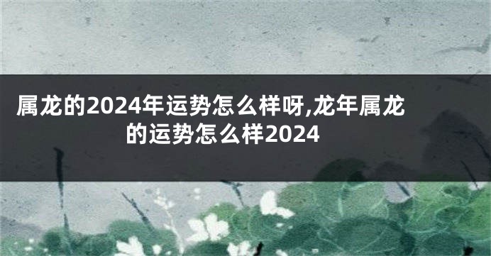 属龙的2024年运势怎么样呀,龙年属龙的运势怎么样2024