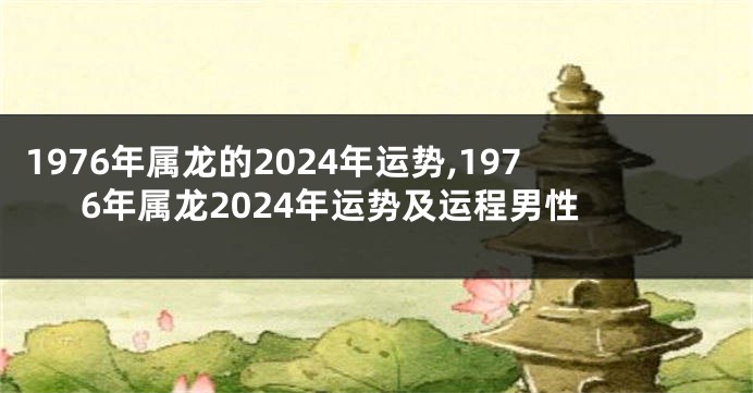 1976年属龙的2024年运势,1976年属龙2024年运势及运程男性