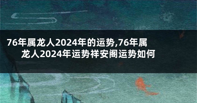 76年属龙人2024年的运势,76年属龙人2024年运势祥安阁运势如何