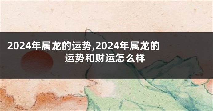 2024年属龙的运势,2024年属龙的运势和财运怎么样