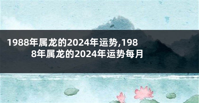 1988年属龙的2024年运势,1988年属龙的2024年运势每月