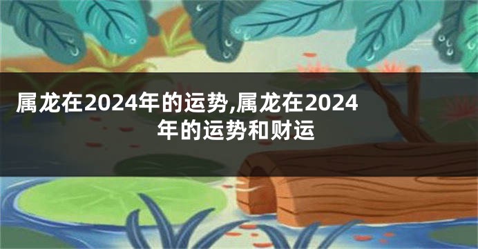 属龙在2024年的运势,属龙在2024年的运势和财运