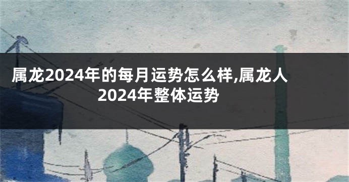 属龙2024年的每月运势怎么样,属龙人2024年整体运势