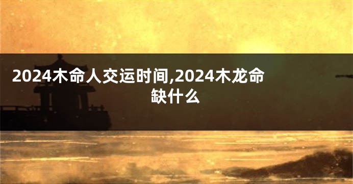 2024木命人交运时间,2024木龙命缺什么