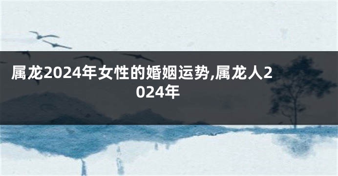 属龙2024年女性的婚姻运势,属龙人2024年