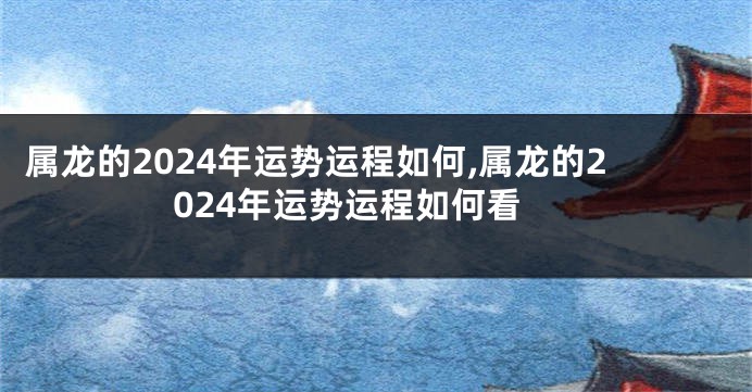 属龙的2024年运势运程如何,属龙的2024年运势运程如何看