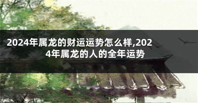 2024年属龙的财运运势怎么样,2024年属龙的人的全年运势
