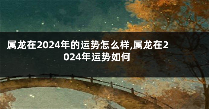 属龙在2024年的运势怎么样,属龙在2024年运势如何