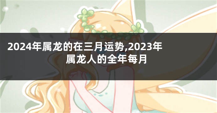 2024年属龙的在三月运势,2023年属龙人的全年每月