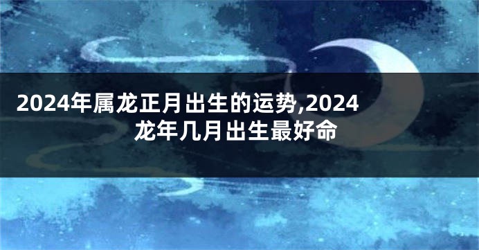 2024年属龙正月出生的运势,2024龙年几月出生最好命