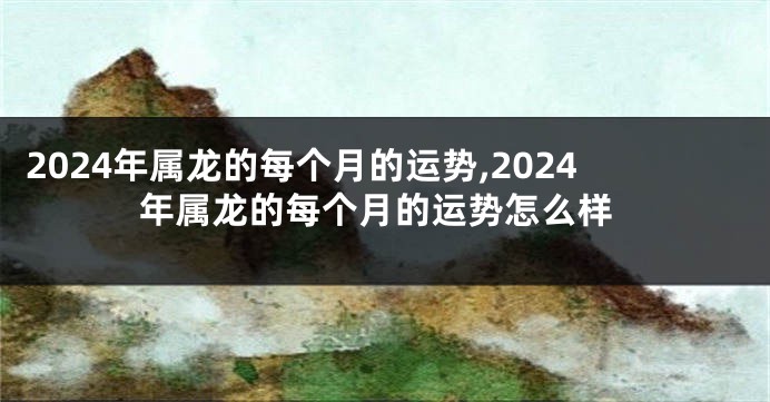 2024年属龙的每个月的运势,2024年属龙的每个月的运势怎么样