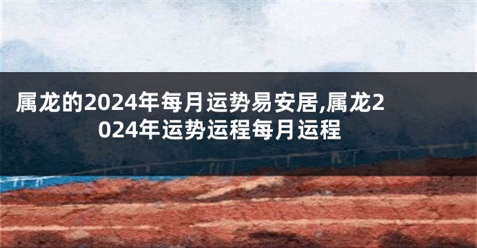 属龙的2024年每月运势易安居,属龙2024年运势运程每月运程