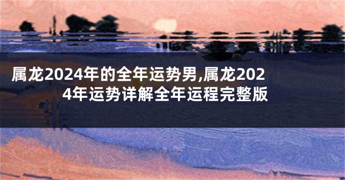 属龙2024年的全年运势男,属龙2024年运势详解全年运程完整版