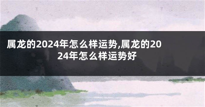 属龙的2024年怎么样运势,属龙的2024年怎么样运势好