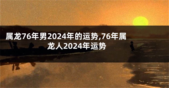 属龙76年男2024年的运势,76年属龙人2024年运势