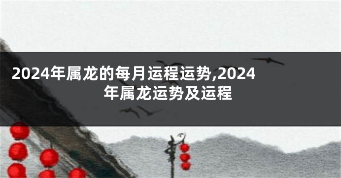 2024年属龙的每月运程运势,2024年属龙运势及运程