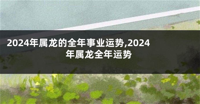 2024年属龙的全年事业运势,2024年属龙全年运势