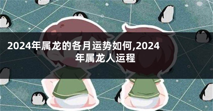 2024年属龙的各月运势如何,2024年属龙人运程