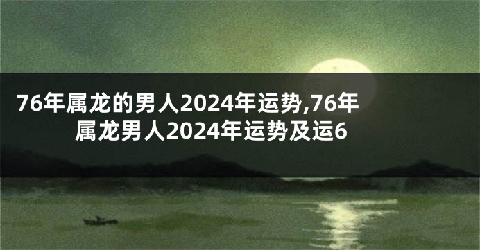 76年属龙的男人2024年运势,76年属龙男人2024年运势及运6