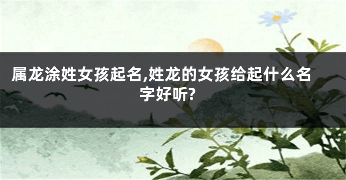 属龙涂姓女孩起名,姓龙的女孩给起什么名字好听?