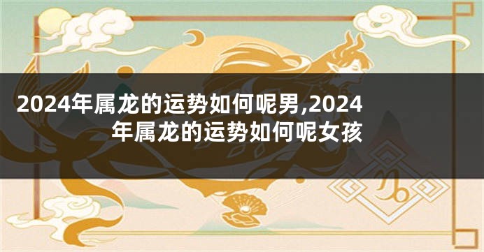 2024年属龙的运势如何呢男,2024年属龙的运势如何呢女孩
