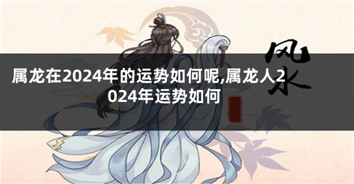 属龙在2024年的运势如何呢,属龙人2024年运势如何