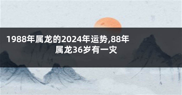 1988年属龙的2024年运势,88年属龙36岁有一灾