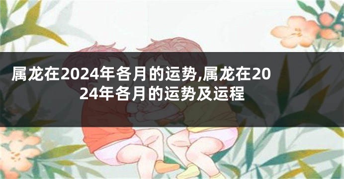 属龙在2024年各月的运势,属龙在2024年各月的运势及运程
