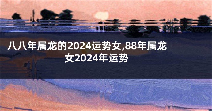 八八年属龙的2024运势女,88年属龙女2024年运势