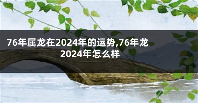 76年属龙在2024年的运势,76年龙2024年怎么样
