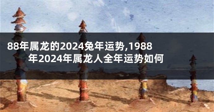 88年属龙的2024兔年运势,1988年2024年属龙人全年运势如何