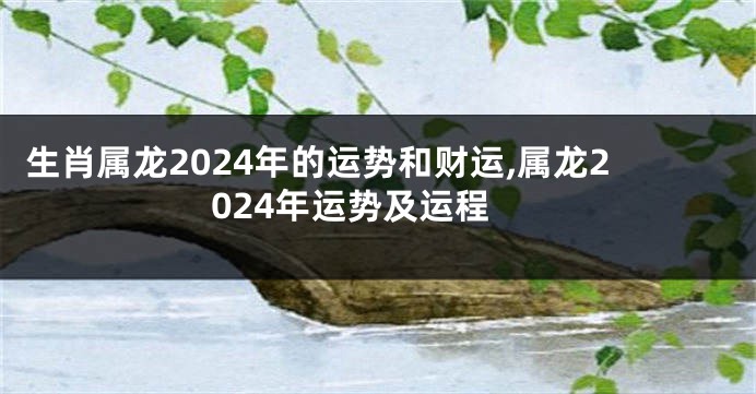 生肖属龙2024年的运势和财运,属龙2024年运势及运程