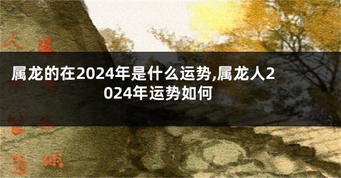 属龙的在2024年是什么运势,属龙人2024年运势如何