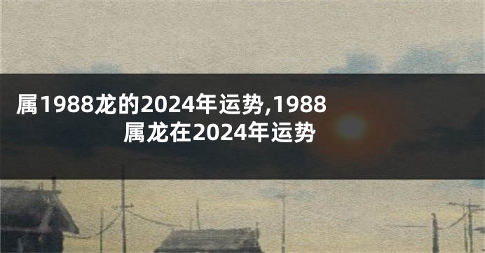 属1988龙的2024年运势,1988属龙在2024年运势