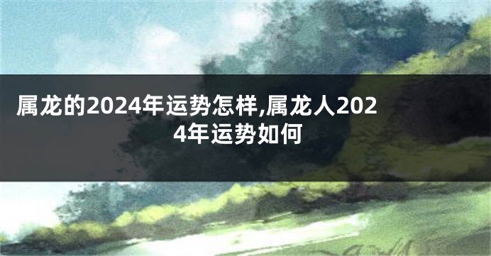 属龙的2024年运势怎样,属龙人2024年运势如何