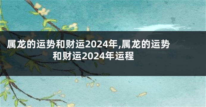 属龙的运势和财运2024年,属龙的运势和财运2024年运程
