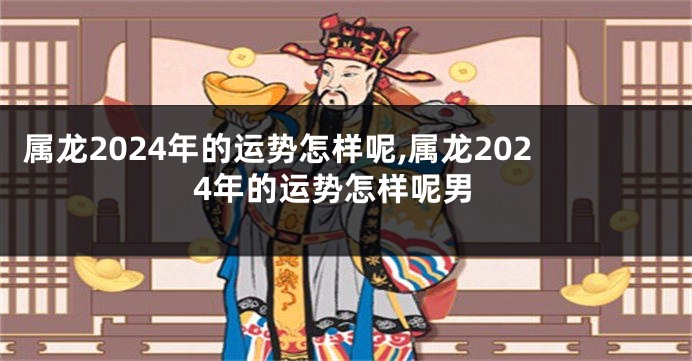 属龙2024年的运势怎样呢,属龙2024年的运势怎样呢男