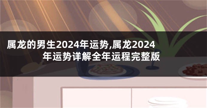 属龙的男生2024年运势,属龙2024年运势详解全年运程完整版